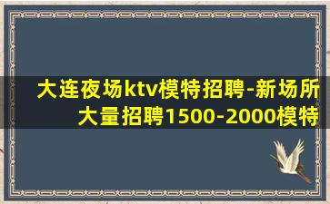 大连夜场ktv模特招聘-新场所大量招聘1500-2000模特